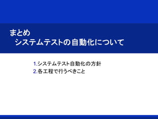 まとめ
システムテストの自動化について
1.システムテスト自動化の方針
2.各工程で行うべきこと
 