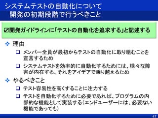 47
システムテストの自動化について
開発の初期段階で行うべきこと
 理由
 メンバー全員が最初からテストの自動化に取り組むことを
宣言するため
 システムテストを効率的に自動化するためには、様々な障
害が内在する、それをアイデアで乗り越えるため
 やるべきこと
 テスト容易性を高くすることに注力する
 テストを自動化するために必要であれば、プログラムの内
部的な機能として実装する（エンドユーザーには、必要ない
機能であっても）
☑開発ガイドラインに「テストの自動化を追求する」と記述する
 