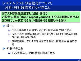 48
システムテストの自動化について
分析・設計段階で行うべきこと
 理由
 テスト容易性を追求することで、設計品質が向上する
 システムの重複が多いと、同じようなテストをたくさん用意し
なければならなくなる
 ＧＵＩを使用しないＡＰＩを用意できれば、自動化が容易にな
る
 やるべきこと
 ＴＤＤを導入し、内部品質を向上させる
☑テスト容易性を追求した設計を行う
☑設計の基本「Don’t repeat yourself」を守る（重複を避ける）
☑GUIでしか実行できない機能をできる限り作らない
 