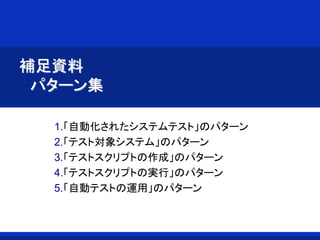 補足資料
パターン集
1.「自動化されたシステムテスト」のパターン
2.「テスト対象システム」のパターン
3.「テストスクリプトの作成」のパターン
4.「テストスクリプトの実行」のパターン
5.「自動テストの運用」のパターン
 