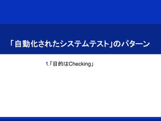 「自動化されたシステムテスト」のパターン
1.「目的はChecking」
 