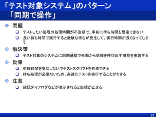 「テスト対象システム」のパターン
「同期で操作」
 問題
 テストしたい処理の処理時間が不定期で、事前に待ち時間を想定できない
 長い待ち時間で実行すると無駄な待ちが発生して、実行時間が長くなってしま
う
 解決策
 テスト対象のシステムに同期通信で外部から処理を呼び出す機能を実装する
 効果
 処理時間を気にしないでテストスクリプトを作成できる
 待ち処理が必要ないため、高速にテストを実行することができる
 注意
 確認ダイアログなどが表示されると処理が止まる
57
 