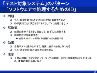 「テスト対象システム」のパターン
「ソフトウェアで処理するためのID」
 問題
 テスト結果を取得したいのにIDがなく処理できない
 IDが実行ごとに異なりテストスクリプトで処理できない
 解決策
 結果を表示するような場合でも、必ずIDを用意する
 固定的なIDを用意する
 自動テストだけで利用する連番IDなども検討する
 効果
 自動テストで操作しやすく、確実に実行できるようになる
 テストスクリプトの共通化が可能となる
 注意
 人間が理解しやすいIDとソフトウェアが処理しやすいIDは異なることが多いた
め、複数のIDが必要となる
58
 