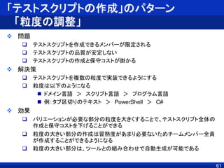 「テストスクリプトの作成」のパターン
「粒度の調整」
 問題
 テストスクリプトを作成できるメンバーが限定される
 テストスクリプトの品質が安定しない
 テストスクリプトの作成と保守コストが掛かる
 解決策
 テストスクリプトを複数の粒度で実装できるようにする
 粒度は以下のようになる
 ドメイン言語 ＞ スクリプト言語 ＞ プログラム言語
 例：タブ区切りのテキスト ＞ PowerShell ＞ C#
 効果
 バリエーションが必要な部分の粒度を大きくすることで、テストスクリプト全体の
作成と保守コストを下げることができる
 粒度の大きい部分の作成は習熟度があまり必要ないためチームメンバー全員
が作成することができるようになる
 粒度の大きい部分は、ツールとの組み合わせで自動生成が可能である
61
 