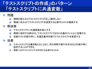 「テストスクリプトの作成」のパターン
「テストスクリプトに共通変数」
 問題
 環境を変えるとテストスクリプトが正しく動作しない
 環境に合わせてテストスクリプトを変更すると保守コストが爆発する
 解決策
 テストスクリプトに共通変数を導入する
 環境に依存する部分は、テストスクリプトではなく共通のファイルに定義する
 自動テストの実行時に、共通定義内の値でテストスクリプトを変更する
 効果
 テストスクリプトを書き換えることなく、待ち時間や実行年月日などを実行時に
設定することができる
 環境ごとのテストスクリプトを作成する必要がなくなる
62
 