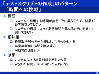 「テストスクリプトの作成」のパターン
「時間への挑戦」
 問題
 システムで利用する時間が実行ごとに異なるため、結果が
必ず異なってしまう
 システムの環境によって実行時間が異なるため、安定して
実行できない
 解決策
 時間取得部分を一か所にして、モック化する
 結果判断から時間を除外する
 同期で処理を行う
 効果
 システムにより結果判断が可能となる
 安定した自動テストの実行が可能となる
64
 