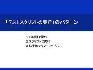 「テストスクリプトの実行」のパターン
1.非同期で操作
2.スクリプトで実行
3.結果はテキストファイル
 