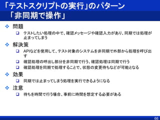 「テストスクリプトの実行」のパターン
「非同期で操作」
 問題
 テストしたい処理の中で、確認メッセージや確認入力があり、同期では処理が
止まってしまう
 解決策
 APIなどを使用して、テスト対象のシステムを非同期で外部から処理を呼び出
す
 確認処理の呼出し部分を非同期で行う、確認処理は同期で行う
 確認処理を同期で処理することで、状態の変更待ちなどが可能となる
 効果
 同期では止まってしまう処理を実行できるようになる
 注意
 待ちを時間で行う場合、事前に時間を想定する必要がある
66
 