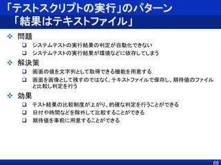 「テストスクリプトの実行」のパターン
「結果はテキストファイル」
 問題
 システムテストの実行結果の判定が自動化できない
 システムテストの実行結果が環境などに依存してしまう
 解決策
 画面の値を文字列として取得できる機能を用意する
 画面を画像として残すのではなく、テキストファイルで保存し、期待値のファイル
と比較し判定を行う
 効果
 テスト結果の比較制度が上がり、的確な判定を行うことができる
 日付や時間などを除外して比較することができる
 期待値を事前に用意することができる
68
 