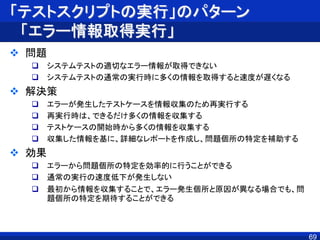 「テストスクリプトの実行」のパターン
「エラー情報取得実行」
 問題
 システムテストの適切なエラー情報が取得できない
 システムテストの通常の実行時に多くの情報を取得すると速度が遅くなる
 解決策
 エラーが発生したテストケースを情報収集のため再実行する
 再実行時は、できるだけ多くの情報を収集する
 テストケースの開始時から多くの情報を収集する
 収集した情報を基に、詳細なレポートを作成し、問題個所の特定を補助する
 効果
 エラーから問題個所の特定を効率的に行うことができる
 通常の実行の速度低下が発生しない
 最初から情報を収集することで、エラー発生個所と原因が異なる場合でも、問
題個所の特定を期待することができる
69
 