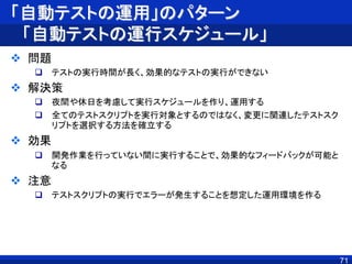 「自動テストの運用」のパターン
「自動テストの運行スケジュール」
 問題
 テストの実行時間が長く、効果的なテストの実行ができない
 解決策
 夜間や休日を考慮して実行スケジュールを作り、運用する
 全てのテストスクリプトを実行対象とするのではなく、変更に関連したテストスク
リプトを選択する方法を確立する
 効果
 開発作業を行っていない間に実行することで、効果的なフィードバックが可能と
なる
 注意
 テストスクリプトの実行でエラーが発生することを想定した運用環境を作る
71
 