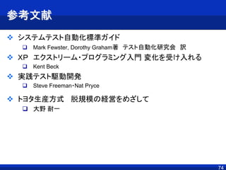 7474
参考文献
 システムテスト自動化標準ガイド
 Mark Fewster, Dorothy Graham著 テスト自動化研究会 訳
 ＸＰ エクストリーム・プログラミング入門 変化を受け入れる
 Kent Beck
 実践テスト駆動開発
 Steve Freeman・Nat Pryce
 トヨタ生産方式 脱規模の経営をめざして
 大野 耐一
 