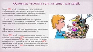 Основные угрозы в сети интернет для детей.
• Более 40% детей сталкиваются с сексуальными
изображениями в интернете. Младшие школьники
сталкиваются с сексуальными изображениями реже,
чем старшие, но испытывают больший стресс.
• В сети есть множество сайтов о похудании, о
наркотиках, "к которым не привыкаешь", о взрывчатых
веществах, приготовленных в домашних условиях и
т.д.
• Прилежные дети в 2 раза чаще попадают на «плохие»
сайты в силу природной любознательности.
• Более 20% детей становятся жертвами нападок со
стороны сверстников.80% школьников имеют аккаунты
в социальных сетях.70% в своих аккаунтах указывают
свою фамилию, точный возраст и номер школы.40%
российских детей готовы продолжить онлайн общение
в реальной жизни. У 30% школьников данные аккаунта
открыты всему миру.
 