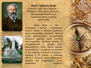 Жуль Верн — був і
залишився вірним супутником
юності. Перші ж романи принесли
йому всенародне визнання. Щойно
книги французького письменника
виходили друком, вони негайно
перекладалися багатьма мовами й
поширювалися в усьому світі.
Працьовитість Жуля Верна вражає
масштабністю - шістдесят три романи
та два збірники повістей і оповідань,
виданих у 97 книгах. У повному
обсязі — близько тисячі друкованих
аркушів або вісімнадцять тисяч
книжкових сторінок!
Жуль Габрієль Верн
(8 лютого 1828, Нант, Франція —
24 березня 1905, Ам'єн, Франція) —
французький письменник,
засновник жанру наукової
фантастики.
 