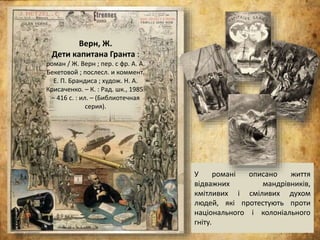 Верн, Ж.
Дети капитана Гранта :
роман / Ж. Верн ; пер. с фр. А. А.
Бекетовой ; послесл. и коммент.
Е. П. Брандиса ; худож. Н. А.
Крисаченко. – К. : Рад. шк., 1985.
– 416 с. : ил. – (Библиотечная
серия).
У романі описано життя
відважних мандрівників,
кмітливих і сміливих духом
людей, які протестують проти
національного і колоніального
гніту.
 