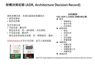 架構決策紀錄 (ADR, Architecture Decision Record)
避免架構決策，未經討論接受高層指示
• 盲目地接受
• 盲目地改變
任何決策分成
• 可逆決策 - 雙向門
修改成本低，如：API規格、命名規則
• 不可逆決策 - 單向門
修改成本高或無法改變，如：開發框架、選商
以Markdown文字方式記錄，並可入版控追蹤
ADR介紹, https://github.com/joelparkerhenderson/architecture-decision-record/
ADR範例
XXX-ADR 1.1(WBS) 架構決策主題
⚫ 概述
• 問題描述
• 解決方案
• 目前現狀
⚫ 細節說明
• 假設
• 限制約束
• 立場
• 各自論點
• 影響範圍
⚫ 相關資訊
• 相關決策
• 相關要求
• 相關軟體工件
• 相關原理
⚫ 會議記錄
 