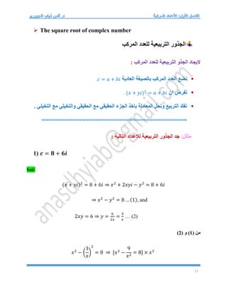 17
 The square root of complex number
‫المركب‬ ‫للعدد‬ ‫التربيعية‬ ‫الجذور‬
: ‫المركب‬ ‫للعدد‬ ‫التربيعية‬ ‫الجذو‬ ‫اليجاد‬

‫العادية‬ ‫بالصيغة‬ ‫المركب‬ ‫العدد‬ ‫نضع‬
𝑐 = 𝑎 + 𝑏𝑖
.

‫ان‬ ‫نفرض‬
(𝑥 + 𝑦𝑖)2
= 𝑎 + 𝑏𝑖
.

. ‫التخيلي‬ ‫مع‬ ‫والتخيلي‬ ‫الحقيقي‬ ‫مع‬ ‫الحقيقي‬ ‫الجزء‬ ‫باخذ‬ ‫المعادلة‬ ‫ونحل‬ ‫التربيع‬ ‫نفك‬
===========================================
:‫مثال‬
: ‫التالية‬ ‫لالعداد‬ ‫التربيعية‬ ‫الجذور‬ ‫جد‬
1) 𝒄 = 𝟖 + 𝟔𝒊
Sol/
(𝑥 + 𝑦𝑖)2
= 8 + 6𝑖 ⇒ 𝑥2
+ 2𝑥𝑦𝑖 − 𝑦2
= 8 + 6𝑖
⇒ 𝑥2
− 𝑦2
= 8 … (1), and
2𝑥𝑦 = 6 ⇒ 𝑦 =
6
2𝑥
=
3
𝑥
… (2)
( ‫من‬
1
( ‫و‬ )
2
)
𝑥2
− (
3
𝑥
)
2
= 8 ⇒ [𝑥2
−
9
𝑥2
= 8] × 𝑥2
 