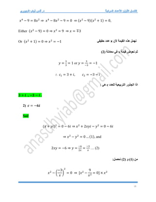 18
𝑥4
− 9 = 8𝑥2
⇒ 𝑥4
− 8𝑥2
− 9 = 0 ⇒ (𝑥2
− 9)(𝑥2
+ 1) = 0,
Either (𝑥2
− 9) = 0 ⇒ 𝑥2
= 9 ⇒ 𝑥 = ∓3
Or (𝑥2
+ 1) = 0 ⇒ 𝑥2
= −1
‫قيمة‬ ‫نعوض‬ ‫ثم‬
x
( ‫معادلة‬ ‫في‬
2
)
𝑦 =
3
3
= 1 or 𝑦 =
3
−3
= −1
∴ 𝑐1 = 3 + 𝑖, 𝑐2 = −3 − 𝑖
‫للعدد‬ ‫التربيعية‬ ‫الجذور‬ ‫اذا‬
c
: ‫هي‬
𝟑 + 𝒊 , −𝟑 − 𝒊 .
2) 𝒄 = −𝟔𝒊
Sol/
(𝑥 + 𝑦𝑖)2
= 0 − 6𝑖 ⇒ 𝑥2
+ 2𝑥𝑦𝑖 − 𝑦2
= 0 − 6𝑖
⇒ 𝑥2
− 𝑦2
= 0 … (1), and
2𝑥𝑦 = −6 ⇒ 𝑦 =
−6
2𝑥
=
−3
𝑥
… (2)
( ‫من‬
1
( ‫و‬ )
2
:‫نحصل‬ )
𝑥2
− (
−3
𝑥
)
2
= 0 ⇒ [𝑥2
−
9
𝑥2
= 0] × 𝑥2
‫ألن‬ ‫القيمة‬ ‫هذه‬ ‫نهمل‬
x
‫حقيقي‬ ‫عدد‬
 