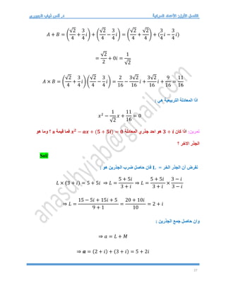 27
𝐴 + 𝐵 = (
√2
4
+
3
4
𝑖) + (
√2
4
−
3
4
𝑖) = (
√2
4
+
√2
4
) + (
3
4
𝑖 −
3
4
𝑖)
=
√2
2
+ 0𝑖 =
1
√2
𝐴 × 𝐵 = (
√2
4
+
3
4
𝑖) (
√2
4
−
3
4
𝑖) =
2
16
−
3√2
16
𝑖 +
3√2
16
𝑖 +
9
16
=
11
16
: ‫هي‬ ‫التربيعية‬ ‫المعادلة‬ ‫اذا‬
𝑥2
−
1
√2
𝑥 +
11
16
= 0
:‫تمرين‬
‫ا‬
‫كان‬ ‫ذا‬
𝟑 + 𝒊
‫المعادلة‬ ‫جذري‬ ‫احد‬ ‫هو‬
𝒙𝟐
− 𝒂𝒙 + (𝟓 + 𝟓𝒊) = 𝟎
‫قيمة‬ ‫فما‬
a
‫هو‬ ‫وما‬ ‫؟‬
‫؟‬ ‫االخر‬ ‫الجذر‬
Sol/
= ‫الخر‬ ‫الجذر‬ ‫أن‬ ‫نفرض‬
L
: ‫هو‬ ‫الجذرين‬ ‫ضرب‬ ‫حاصل‬ ‫فان‬
𝐿 × (3 + 𝑖) = 5 + 5𝑖 ⇒ 𝐿 =
5 + 5𝑖
3 + 𝑖
⇒ 𝐿 =
5 + 5𝑖
3 + 𝑖
×
3 − 𝑖
3 − 𝑖
⇒ 𝐿 =
15 − 5𝑖 + 15𝑖 + 5
9 + 1
=
20 + 10𝑖
10
= 2 + 𝑖
: ‫الجذرين‬ ‫جمع‬ ‫حاصل‬ ‫وان‬
⇒ 𝑎 = 𝐿 + 𝑀
⇒ 𝒂 = (2 + 𝑖) + (3 + 𝑖) = 5 + 2𝑖
 