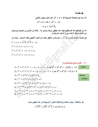 ‫مقدمة‬
‫التربيعية‬ ‫المعادلة‬ ‫حل‬ ‫اردنا‬ ‫اذا‬
𝒙𝟐
+ 𝟏 = 𝟎
:‫كاالتي‬ ‫سيكون‬ ‫الحل‬ ‫فان‬
𝒙𝟐
+ 𝟏 = 𝟎 ⇒ 𝒙𝟐
= −𝟏,
⇒ 𝒙 = ∓√−𝟏,
‫الواضح‬ ‫من‬ ‫انه‬
‫يساوي‬ ‫مربعه‬ ‫حقيقي‬ ‫عدد‬ ‫ايجاد‬ ‫النستطيع‬ ‫اننا‬
-1
‫جديد‬ ‫نوع‬ ‫تعريف‬ ‫الضروري‬ ‫من‬ ‫لذلك‬ ,
. ) ‫المركبة‬ ‫االعداد‬ ( ‫هي‬ ‫االعداد‬ ‫وهذه‬ ‫االعداد‬ ‫من‬
( ‫الرمز‬ ‫سنعرف‬ ‫البداية‬ ‫في‬
𝒊 = √−𝟏
. ‫المركب‬ ‫للعدد‬ ‫التخيلي‬ ‫الجزء‬ ‫اسم‬ ‫عليه‬ ‫سنطلق‬ ‫والذي‬ )
:‫ان‬ ‫حيث‬
𝑖2
= 𝑖. 𝑖 = √−1. √−1 = −1,
𝑖3
= 𝑖2
. 𝑖 = −1. 𝑖 = −𝑖,
𝑖4
= 𝑖2
. 𝑖2
= −1. −1 = 1,
𝑖5
= 𝑖3
. 𝑖2
= −𝑖. −1 = 𝑖,
: ‫مثال‬
: ‫صورة‬ ‫بابسط‬ ‫يلي‬ ‫ما‬ ‫اكتب‬
1) 𝑖6
= 𝑖2
. 𝑖2
. 𝑖2
= −1. −1. −1 = −1, 𝒐𝒓 𝒊𝟔
= 𝒊𝟐
. 𝒊𝟒
= −𝟏(𝟏) = −𝟏
2) 𝑖8
= 𝑖2
. 𝑖2
. 𝑖2
. 𝑖2
= −1. −1. −1. −1 = 1, 𝒐𝒓 𝒊𝟖
= 𝒊𝟒
. 𝒊𝟒
= 𝟏. 𝟏 = 𝟏
3) 𝑖16
= (𝑖4
)4
= (1)4
= 1
4) 𝑖17
= (𝑖4
)4
. 𝑖 = (1)4
. 𝑖 = 𝑖
5) 𝑖58
= (𝑖4
)14
. 𝑖2
= (1)14
. (−1) = −1
6) 𝑖12𝑛+93
= (𝑖4
)3𝑛
. 𝑖93
= (1)3𝑛
. (𝑖4)32
. 𝑖 = 𝑖
7) 𝑖−13
= 𝑖−13
. 1 = 𝑖−13
. (𝑖4)4
= 𝑖16−13
= 𝑖3
= −𝑖
8) 𝑖−26
= 𝑖−26
. 1 = 𝑖−26
. (𝑖4)7
= 𝑖28−26
= 𝑖2
= −1
‫مالحظة‬
‫استخدام‬ ‫يمكن‬ :
(i)
. ‫سالب‬ ‫حقيقي‬ ‫عدد‬ ‫ألي‬ ‫التربيعية‬ ‫الجذور‬ ‫لكتابة‬
√−𝑏2 = √𝑏2. √−1 = 𝑏𝑖, ∀𝑏 ≥ 0 .
6=4+2
58=56+2
= 4(14)+2
 