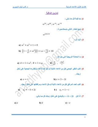 38
‫اضافية‬ ‫تمارين‬
1
)
: ‫يأتي‬ ‫مما‬ ‫كل‬ ‫قيمة‬ ‫جد‬
𝜔14
, 𝜔64
, 𝜔−6
, 𝜔−8
2
)
‫صورة‬ ‫بابسط‬ ‫التالي‬ ‫المقدار‬ ‫ضع‬
:
𝜔12𝑛+5
3
)
: ‫أن‬ ‫أثبت‬
a) 𝜔7
+ 𝜔5
+ 1 = 0
b) (1 −
2
𝜔2
+ 𝜔2
) (1 + 𝜔 −
5
𝜔
) = 18
4
)
: ‫جذراها‬ ‫التي‬ ‫التربيعية‬ ‫المعادلة‬ ‫ما‬
a) 𝐴 = 1 + 𝜔2
, 𝐵 = 1 + 𝜔 𝒃)
3𝑖
𝜔2
,
−3𝜔2
𝑖
5
)
‫النظير‬ ‫اكتب‬
‫شكل‬ ‫على‬ ‫الجمعية‬ ‫ونظائرها‬ ‫االعداد‬ ‫هذه‬ ‫مثل‬ ‫ثم‬ ‫التالية‬ ‫االعداد‬ ‫من‬ ‫لكل‬ ‫الجمعي‬
. ‫ارجاند‬
a) 𝑧 = 𝑖 b) 𝑧 = 3 − 2𝑖
6
)
. ‫ارجاند‬ ‫شكل‬ ‫على‬ ‫ومرافقاتها‬ ‫االعداد‬ ‫مثل‬ ‫ثم‬ ‫االتية‬ ‫االعداد‬ ‫من‬ ‫لكل‬ ‫المرافق‬ ‫العدد‬ ‫أكتب‬
a) 𝑧1 = −3 + 2𝑖 b ) 𝑧2 = 1 − 𝑖
7
)
‫كان‬ ‫اذا‬
𝒛 = 𝟒 + 𝟐𝒊
:‫يأتي‬ ‫مما‬ ‫كل‬ ‫ارجاند‬ ‫شكل‬ ‫على‬ ‫فوضح‬
a) 𝑧 b) 𝑧̅ c) – 𝑧
 