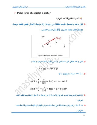 39
 Polar form of complex number
‫المركب‬ ‫للعدد‬ ‫القطبية‬ ‫الصيغة‬

‫ليكن‬
z
‫بالنقطة‬ ‫هندسيا‬ ‫ممثل‬ ‫مركب‬ ‫عدد‬
𝒑(𝒙, 𝒚)
‫فان‬
(𝒓, 𝜽)
‫للنقطة‬ ‫القطبي‬ ‫االحداثي‬ ‫يمثل‬
p
‫حيث‬
O
‫و‬ )‫االصل‬ ‫(نقطة‬ ‫القطب‬ ‫تمثل‬
𝑶𝑿
⃑⃑⃑⃑⃑⃑
. ‫االبتدائي‬ ‫الضلع‬ ‫يمثل‬

‫ليكن‬
r
‫فان‬ ‫سالب‬ ‫غير‬ ‫حقيقي‬ ‫عدد‬
r
‫المركب‬ ‫العدد‬ ‫مقياس‬ ‫يسمى‬
z
: ‫حيث‬
𝒓 = ‖𝒛‖ = √𝒙𝟐 + 𝒚𝟐

‫المركب‬ ‫العدد‬ ‫سعة‬
𝜽 = 𝐚𝐫𝐠(𝒛)
𝐜𝐨𝐬 𝜽 =
𝒙
𝒓
=
𝒙
‖𝒛‖
⇒ ℝ(𝒛) = 𝒙 = 𝒓 𝐜𝐨𝐬 𝜽
𝐬𝐢𝐧 𝜽 =
𝒚
𝒓
=
𝒚
‖𝒛‖
⇒ 𝑰(𝒛) = 𝒚 = 𝒓 𝐬𝐢𝐧 𝜽

‫كانت‬ ‫اذا‬
𝜽
‫من‬ ‫كال‬ ‫فان‬ ‫مركب‬ ‫عدد‬ ‫سعة‬ ‫هي‬
𝜽 + 𝟐𝒏𝝅, 𝒏 ∈ ℤ
‫سعة‬ ‫ايضا‬ ‫يكون‬
‫العدد‬ ‫لنفس‬
. ‫المركب‬

‫كانت‬ ‫اذا‬ ‫اما‬
𝜽 ∈ [𝟎, 𝟐𝝅)
‫العدد‬ ‫لسعة‬ ‫االساسية‬ ‫القيمة‬ ‫لها‬ ‫فيقال‬ ‫المركب‬ ‫العدد‬ ‫سعة‬ ‫على‬ ‫الدالة‬
. ‫المركب‬
Figure 8: Polar form of complex number
 