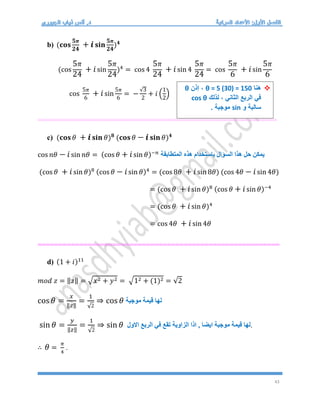 43
b) (𝐜𝐨𝐬
𝟓𝝅
𝟐𝟒
+ 𝒊𝐬𝐢𝐧
𝟓𝝅
𝟐𝟒
)𝟒
(cos
5𝜋
24
+ 𝑖sin
5𝜋
24
)4
= cos 4
5𝜋
24
+ 𝑖sin 4
5𝜋
24
= cos
5𝜋
6
+ 𝑖sin
5𝜋
6
cos
5𝜋
6
+ 𝑖sin
5𝜋
6
= −
√3
2
+ 𝑖 (
1
2
)
==========================================================
c) (𝐜𝐨𝐬 𝜃 + 𝒊𝐬𝐢𝐧 𝜃)𝟖
(𝐜𝐨𝐬 𝜃 − 𝒊𝐬𝐢𝐧 𝜃)𝟒
cos 𝑛𝜃 − 𝑖sin 𝑛𝜃 = (cos 𝜃 + 𝑖sin 𝜃)−𝑛
‫المتطابقة‬ ‫هذه‬ ‫باستخدام‬ ‫السؤال‬ ‫هذا‬ ‫حل‬ ‫يمكن‬
(cos 𝜃 + 𝑖sin 𝜃)8 (cos 𝜃 − 𝑖sin 𝜃)4
= (cos 8𝜃 + 𝑖sin 8𝜃) (cos 4𝜃 − 𝑖sin 4𝜃)
= (cos 𝜃 + 𝑖sin 𝜃)8 (cos 𝜃 + 𝑖sin 𝜃)−4
= (cos 𝜃 + 𝑖sin 𝜃)4
= cos 4𝜃 + 𝑖sin 4𝜃
==========================================================
d) (1 + 𝑖)11
𝑚𝑜𝑑 𝑧 = ‖𝑧‖ = √𝑥2 + 𝑦2 = √12 + (1)2 = √2
cos 𝜃 =
𝑥
‖𝑧‖
=
1
√2
⇒ cos 𝜃 ‫موجبة‬ ‫قيمة‬ ‫لها‬
sin 𝜃 =
𝑦
‖𝑧‖
=
1
√2
⇒ sin 𝜃 ‫الربع‬ ‫في‬ ‫تقع‬ ‫الزاوية‬ ‫اذا‬ , ‫ايضا‬ ‫موجبة‬ ‫قيمة‬ ‫لها‬
‫االول‬ .
∴ 𝜃 =
𝜋
4
.

‫هنا‬
θ = 5 (30) = 150
‫إذن‬ ،
θ
‫لذلك‬ ، ‫الثاني‬ ‫الربع‬ ‫في‬
cos θ
‫و‬ ‫سالبة‬
sin
‫موجبة‬
.
 