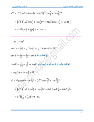 44
𝑧11
= 𝑟11(cos 𝜃 + 𝑖sin 𝜃)11
= (√2)
11
(cos
𝜋
4
+ 𝑖 sin
𝜋
4
)11
= (√2
2
)
5
. √2 (cos
𝜋
4
+ 𝑖 sin
𝜋
4
)11
= 32√2 (cos 11
𝜋
4
+ 𝑖 sin 11
𝜋
4
)
= 32√2 (−
1
√2
+
1
√2
𝑖) = −32 − 32𝑖.
==========================================================
c) (1 − 𝑖)7
𝑚𝑜𝑑 𝑧 = ‖𝑧‖ = √𝑥2 + 𝑦2 = √12 + (−1)2 = √2
cos 𝜃 =
𝑥
‖𝑧‖
=
1
√2
⇒ cos 𝜃 ‫موجبة‬ ‫قيمة‬ ‫لها‬
sin 𝜃 =
𝑦
‖𝑧‖
=
−1
√2
⇒ sin 𝜃 ‫قيمة‬ ‫لها‬
‫سالبة‬
‫الربع‬ ‫في‬ ‫تقع‬ ‫الزاوية‬ ‫اذا‬ ,
‫الرابع‬ ..
∴ arg(𝑧) = 2𝜋 −
𝜋
4
=
7𝜋
4
.
𝑧7
= 𝑟7(cos 𝜃 + 𝑖sin 𝜃)7
= (√2)
7
(cos
7𝜋
4
+ 𝑖 sin
7𝜋
4
)7
= (√2
2
)
3
. √2 (cos
7𝜋
4
+ 𝑖 sin
7𝜋
4
)7
= 8√2 (cos 7
7𝜋
4
+ 𝑖 sin 7
7𝜋
4
)
= 8√2 (
1
√2
+
1
√2
𝑖) = 8 + 8𝑖.
 