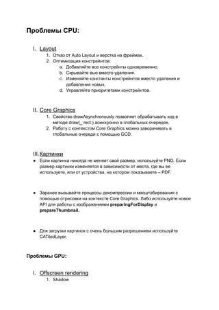 Проблемы CPU:
I. Layout
1. Отказ от Auto Layout и верстка на фреймах.
2. Оптимизация констрейнтов:
a. Добавляйте все констрейнты одновременно.
b. Скрывайте вью вместо удаления.
c. Изменяйте константы констрейнтов вместо удаления и
добавления новых.
d. Управляйте приоритетами констрейнтов.
II. Core Graphics
1. Свойство drawAsynchronously позволяет обрабатывать код в
методе draw(_ rect:) асинхронно в глобальных очередях.
2. Работу с контекстом Core Graphics можно заворачивать в
глобальные очереди с помощью GCD.
III.Картинки
● Если картинка никогда не меняет свой размер, используйте PNG. Если
размер картинки изменяется в зависимости от места, где вы ее
используете, или от устройства, на котором показываете – PDF.
● Заранее вызывайте процессы декомпрессии и масштабирования с
помощью отрисовки на контексте Core Graphics. Либо используйте новое
API для работы с изображениями preparingForDisplay и
prepareThumbnail.
● Для загрузки картинок с очень большим разрешением используйте
CATiledLayer.
Проблемы GPU:
I. Offscreen rendering
1. Shadow
 