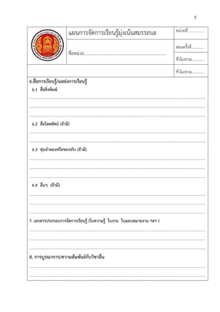 8
แผนการจัดการเรียนรูมุงเนนสมรรถนะ หนวยที่.................
ชื่อหนวย............................................................................
สอนครั้งที่.............
ชั่วโมงรวม.............
ชั่วโมงรวม.............
6.สื่อการเรียนรู/แหลงการเรียนรู
6.1 สื่อสิ่งพิมพ
........................................................................................................................................................................................
........................................................................................................................................................................................
........................................................................................................................................................................................
6.2 สื่อโสตทัศน (ถามี)
........................................................................................................................................................................................
........................................................................................................................................................................................
6.3 หุนจําลองหรือของจริง (ถามี)
........................................................................................................................................................................................
........................................................................................................................................................................................
........................................................................................................................................................................................
6.4 อื่นๆ (ถามี)
........................................................................................................................................................................................
........................................................................................................................................................................................
........................................................................................................................................................................................
7. เอกสารประกอบการจัดการเรียนรู (ใบความรู ใบงาน ใบมอบหมายงาน ฯลฯ )
........................................................................................................................................................................................
........................................................................................................................................................................................
........................................................................................................................................................................................
8. การบูรณาการ/ความสัมพันธกับวิชาอื่น
........................................................................................................................................................................................
........................................................................................................................................................................................
 