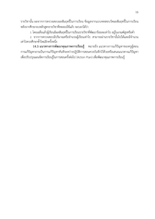 16
รายวิชานั้น ผลจากการตรวจสอบผลสัมฤทธิ์ในการเรียน ขอมูลจากแบบทดสอบวัดผลสัมฤทธิ์ในการเรียน
หลังจากศึกษาจบหลักสูตรรายวิชาที่ทดลองใชแลว จะบอกไดวา
1. โดยเฉลี่ยแลวผูเรียนมีผลสัมฤทธิ์ในการเรียนรายวิชาที่พัฒนารอยละเทาไร อยูในเกณฑสูงหรือต่ํา
2. จากการตรวจสอบมีปริมาณหรือจํานวนผูเรียนเทาไร สามารถผานรายวิชานั้นไปไดและมีจํานวน
เทาไรควรศึกษาซ้ําใหมอีกครั้งหนึ่ง
14.3 แนวทางการพัฒนาคุณภาพการเรียนรู หมายถึง แนวทางการแกปญหาของครูผูสอน
การแกปญหาอาจเปนการแกปญหาทันทีระหวางปฏิบัติการสอนควรบันทึกไวดวยหรือเสนอแนวทางแกปญหา
เพื่อปรับปรุงแผนจัดการเรียนรูในการสอนครั้งตอไป (Action Plan) เพื่อพัฒนาคุณภาพการเรียนรู
 