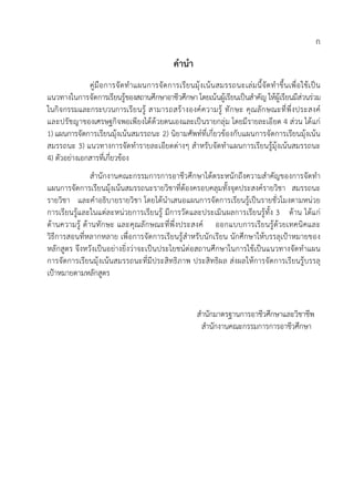 ก
คํานํา
คูมือการจัดทําแผนการจัดการเรียนมุงเนนสมรรถนะเลมนี้จัดทําขึ้นเพื่อใชเปน
แนวทางในการจัดการเรียนรูของสถานศึกษาอาชีวศึกษา โดยเนนผูเรียนเปนสําคัญ ใหผูเรียนมีสวนรวม
ในกิจกรรมและกระบวนการเรียนรู สามารถสรางองคความรู ทักษะ คุณลักษณะที่พึ่งประสงค
และปรัชญาของเศรษฐกิจพอเพียงไดดวยตนเองและเปนรายกลุม โดยมีรายละเอียด 4 สวน ไดแก
1) แผนการจัดการเรียนมุงเนนสมรรถนะ 2) นิยามศัพทที่เกี่ยวของกับแผนการจัดการเรียนมุงเนน
สมรรถนะ 3) แนวทางการจัดทํารายละเอียดตางๆ สําหรับจัดทําแผนการเรียนรูมุงเนนสมรรถนะ
4) ตัวอยางเอกสารที่เกี่ยวของ
สํานักงานคณะกรรมการการอาชีวศึกษาไดตระหนักถึงความสําคัญของการจัดทํา
แผนการจัดการเรียนมุงเนนสมรรถนะรายวิชาที่ตองครอบคลุมทั้งจุดประสงครายวิชา สมรรถนะ
รายวิชา และคําอธิบายรายวิชา โดยไดนําเสนอแผนการจัดการเรียนรูเปนรายชั่วโมงตามหนวย
การเรียนรูและในแตละหนวยการเรียนรู มีการวัดและประเมินผลการเรียนรูทั้ง 3 ดาน ไดแก
ดานความรู ดานทักษะ และคุณลักษณะที่พึ่งประสงค ออกแบบการเรียนรูดวยเทคนิคและ
วิธีการสอนที่หลากหลาย เพื่อการจัดการเรียนรูสําหรับนักเรียน นักศึกษาใหบรรลุเปาหมายของ
หลักสูตร จึงหวังเปนอยางยิ่งวาจะเปนประโยชนตอสถานศึกษาในการใชเปนแนวทางจัดทําแผน
การจัดการเรียนมุงเนนสมรรถนะที่มีประสิทธิภาพ ประสิทธิผล สงผลใหการจัดการเรียนรูบรรลุ
เปาหมายตามหลักสูตร
สํานักมาตรฐานการอาชีวศึกษาและวิชาชีพ
สํานักงานคณะกรรมการการอาชีวศึกษา
 