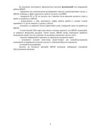 4
За підсумком моніторингу пропонуються наступні рекомендації для покращення
роботи ЦНАП:
- працювати над максимальним розширенням переліку адміністративних послуг у
ЦНАП, особливо у сфері соціального захисту та послуг для ВПО;
- затвердити ІК та ТК на послуги, що з’явилися після введення воєнного стану в
країні та надаються у ЦНАП;
- відновлювати, у міру можливості, графік роботи (робота у вечірні години
принаймні 1-2 дні на тиждень, а також у суботу);
- відновити, за наявності більш сприятливих умов, попередній запис на прийом до
ЦНАП;
- Солом’янській РДА варто розглянути питання закупівлі для ЦНАП генераторів,
за наявності фінансових ресурсів. Таким чином, ЦНАП зможе повноцінно приймати
відвідувачів також і під час планових чи екстрених відключень світла у місті;
- закупити інформаційні термінали та термінали електронної черги;
- встановити вільний комп’ютер (комп’ютери) для самообслуговування
відвідувачів та впровадити супутню послугу із здійснення фото на документи;
- встановити велопарковку.
Загалом, по більшості критеріїв ЦНАП відповідає найкращим стандартам
обслуговування громадян.
 