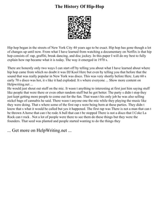 The History Of Hip-Hop
Hip hop began in the streets of New York City 44 years ago to be exact. Hip hop has gone though a lot
of changes up until now. From what I have learned from watching a documentary on Netflix is that hip
hop consists of: rap, graffiti, break dancing, and disc jockey. In this paper I will do my best to fully
explain how rap became what it is today. The way it emerged in 1970 s.
There are honestly only two ways I can start off by telling you about what I have learned about where
hip hop came from which no doubt it was DJ Kool Herc but even by telling you that before that the
sound that was really popular in New York was disco. This was very shortly before Herc. Late 60 s
early 70 s disco was hot, it s like it had exploded. It s where everyone ... Show more content on
Helpwriting.net ...
He would just shout out stuff on the mic. It wasn t anything to interesting at first just him saying stuff
like people that were there or even other random stuff but he got better. The party s didn t stop they
just kept getting more people to come out for the fun. That wasn t his only job he was also selling
nickel bags of cannabis he said. There wasn t anyone one the mic while they playing the music like
they were doing. That s where some of the first rap s were being born at these parties. They didn t
know that s what it would be called but yes it happened. The first rap was There is not a man that can t
be thrown A horse that can t be rode A bull that can t be stopped There is not a disco that I Coke La
Rock can t rock . Not a lot of people were there to see them do these things but they were the
founders. That seed was planted and people started wanting to do the things they
... Get more on HelpWriting.net ...
 