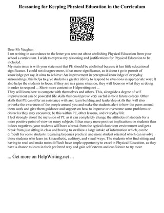 Reasoning for Keeping Physical Education in the Curriculum
Dear Mr Vaughan
I am writing in accordance to the letter you sent out about abolishing Physical Education from your
school s curriculum. I wish to express my reasoning and justifications for Physical Education to be
included.
My main issue is with your statement that PE should be abolished because it has little educational
significance. I could not disagree more, it has more significance, as it doesn t go in pursuit of
knowledge per say, it aims to achieve: An improvement in perceptual knowledge of everyday
surroundings, this helps to give students a greater ability to respond to situations in appropriate way; It
also helps the students to focus, if they are in a game situation, they will focus on what they re doing
in order to respond ... Show more content on Helpwriting.net ...
They will learn how to compete with themselves and others. This, alongside a degree of self
improvement can be powerful life skills that could prove very useful in their future careers. Other
skills that PE can offer an assistance with are: team building and leadership skills that will also
provoke the awareness of the people around you and make the students alert to how the peers around
them work and give them guidance and support on how to improve or overcome some problems or
obstacles they may encounter, be this within PE, other lessons, and everyday life.
I feel strongly about the inclusion of PE as it can completely change the attitudes of students for a
more positive point of view on many subjects. It has many more positive implications on students than
it does negatives, your students will have a break from the typical classroom environment and get a
break from just sitting in class and having to swallow a large intake of information which, can be
difficult for some students. Learning becomes practical and more student oriented which can involve
those students who learn in: kinaesthetic, auditory, and visual ways. The students who find sitting and
having to read and make notes difficult have ample opportunity to excel in Physical Education, as they
have a chance to learn in their preferred way and gain self esteem and confidence to try more
... Get more on HelpWriting.net ...
 