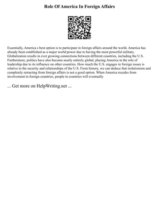 Role Of America In Foreign Affairs
Essentially, America s best option is to participate in foreign affairs around the world. America has
already been established as a major world power due to having the most powerful military.
Globalization results in ever growing connections between different countries, including the U.S.
Furthermore, politics have also become nearly entirely global, placing America in the role of
leadership due to its influence on other countries. How much the U.S. engages in foreign issues is
relative to the security and relationships of the U.S. From history, we can deduce that isolationism and
completely retracting from foreign affairs is not a good option. When America recedes from
involvement in foreign countries, people in countries will eventually
... Get more on HelpWriting.net ...
 
