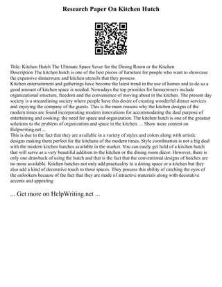 Research Paper On Kitchen Hutch
Title: Kitchen Hutch The Ultimate Space Saver for the Dining Room or the Kitchen
Description The kitchen hutch is one of the best pieces of furniture for people who want to showcase
the expensive dinnerware and kitchen utensils that they possess.
Kitchen entertainment and gatherings have become the latest trend in the use of homes and to do so a
good amount of kitchen space is needed. Nowadays the top priorities for homeowners include
organizational structure, freedom and the convenience of moving about in the kitchen. The present day
society is a streamlining society where people have this desire of creating wonderful dinner services
and enjoying the company of the guests. This is the main reasons why the kitchen designs of the
modern times are found incorporating modern innovations for accommodating the dual purpose of
entertaining and cooking: the need for space and organization. The kitchen hutch is one of the greatest
solutions to the problem of organization and space in the kitchen. ... Show more content on
Helpwriting.net ...
This is due to the fact that they are available in a variety of styles and colors along with artistic
designs making them perfect for the kitchens of the modern times. Style coordination is not a big deal
with the modern kitchen hutches available in the market. You can easily get hold of a kitchen hutch
that will serve as a very beautiful addition to the kitchen or the dining room décor. However, there is
only one drawback of using the hutch and that is the fact that the conventional designs of hutches are
no more available. Kitchen hutches not only add practicality to a dining space or a kitchen but they
also add a kind of decorative touch to these spaces. They possess this ability of catching the eyes of
the onlookers because of the fact that they are made of attractive materials along with decorative
accents and appealing
... Get more on HelpWriting.net ...
 