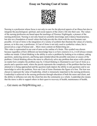 Essay on Nursing Coat of Arms
Nursing is a profession whose focus is not only to care for the physical aspects of an illness but also to
integrate the psychological, spiritual, and social aspects of the client s life into their care. The values
of the nursing profession are based upon the teachings of Florence Nightingale; a pioneer of the
nursing profession. Nursing is not only based on scientific knowledge and evidence based practice,
but also on a foundation of moral values that help provide the client with the most humane care
possible. A Coat of Arms is the integration of a variety of symbols that illustrate the values of a family,
person, or in this case; a profession. A Coat of Arms is not only used to symbolize values, but is
perceived as a sign of honour and ... Show more content on Helpwriting.net ...
This value is represented in our coat of arms as the outline of a brain. This symbol was chosen
because regardless of how different our knowledge base is or how extensive it is, it will always remain
within our minds. Critical thinking is the ability to solve a problem by looking at its evidence, asking
questions, analyzing answers, and being open minded about the possible outcomes or causes of the
problem. Critical thinking allows the nurse to effectively solve any problem that arises with a patient
no matter how complex the problem may be. Critical thinking is illustrated in our Coat of Arms as a
puzzle and a question mark, where the puzzle represents the complexity of the problem that has been
attained or is being approached and the question mark depicts the ability to ask questions and to use
knowledge to solve the problem. Next our Coat of Arms illustrates the figure of a lion. The lion was
chosen to represent the value of leadership, which is immensely important to the nursing profession.
Leadership is achieved in the nursing profession through education of both the nurse and client, and
the ability to influence not only the client but also the community as a whole. Leadership also means
that the nurse is able to support others in their quest to recovery of health, maintenance of health,
... Get more on HelpWriting.net ...
 