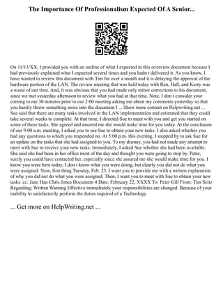 The Importance Of Professionalism Expected Of A Senior...
On 11/13/XX, I provided you with an outline of what I expected in this overview document because I
had previously explained what I expected several times and you hadn t delivered it. As you know, I
have wanted to review this document with Tim for over a month and it is delaying the approval of the
hardware portion of the LAN. The review meeting that was held today with Ren, Hall, and Kerry was
a waste of our time. And, it was obvious that you had made only minor corrections to his document,
since we met yesterday afternoon to review what you had at that time. Note, I don t consider your
coming to me 30 minutes prior to our 2:00 meeting asking me about my comments yesterday so that
you hastily throw something more into the document I ... Show more content on Helpwriting.net ...
Sue said that there are many tasks involved in the LAN implementation and estimated that they could
take several weeks to complete. At that time, I directed Sue to meet with you and get you started on
some of these tasks. She agreed and assured me she would make time for you today. At the conclusion
of our 9:00 a.m. meeting, I asked you to see Sue to obtain your new tasks. I also asked whether you
had any questions to which you responded no. At 5:00 p.m. this evening, I stopped by to ask Sue for
an update on the tasks that she had assigned to you. To my dismay, you had not made any attempt to
meet with Sue to receive your new tasks. Immediately, I asked Sue whether she had been available.
She said she had been in her office most of the day and thought you were going to stop by. Peter,
surely you could have contacted her, especially since she assured me she would make time for you. I
know you were here today, I don t know what you were doing, but clearly you did not do what you
were assigned. Now, first thing Tuesday, Feb. 23, I want you to provide me with a written explanation
of why you did not do what you were assigned. Then, I want you to meet with Sue to obtain your new
tasks. cc: Jane Han Chris Jones Document 4 Date: February 22, XXXX To: Peter Gill From: Tim Seitz
Regarding: Written Warning Effective immediately your responsibilities are changed. Because of your
inability to satisfactorily perform the duties required of a Technology
... Get more on HelpWriting.net ...
 