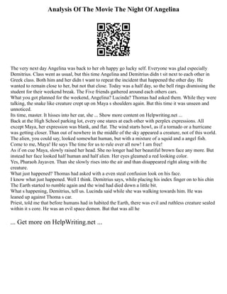 Analysis Of The Movie The Night Of Angelina
The very next day Angelina was back to her oh happy go lucky self. Everyone was glad especially
Demitrius. Class went as usual, but this time Angelina and Demitrius didn t sit next to each other in
Greek class. Both him and her didn t want to repeat the incident that happened the other day. He
wanted to remain close to her, but not that close. Today was a half day, so the bell rings dismissing the
student for their weekend break. The Five friends gathered around each others cars.
What you got planned for the weekend, Angelina? Lucinda? Thomas had asked them. While they were
talking, the snake like creature crept up on Maya s shoulders again. But this time it was unseen and
unnoticed.
Its time, master. It hisses into her ear, she ... Show more content on Helpwriting.net ...
Back at the High School parking lot, every one stares at each other with perplex expressions. All
except Maya, her expression was blank, and flat. The wind starts howl, as if a tornado or a hurricane
was getting closer. Than out of nowhere in the middle of the sky appeared a creature, not of this world.
The alien, you could say, looked somewhat human, but with a mixture of a squid and a angel fish.
Come to me, Maya! He says The time for us to rule over all now! I am free!
As if on cue Maya, slowly raised her head. She no longer had her beautiful brown face any more. But
instead her face looked half human and half alien. Her eyes gleamed a red looking color.
Yes, Pharaoh Jayaven. Than she slowly rises into the air and than disappeared right along with the
creature.
What just happened? Thomas had asked with a even steal confusion look on his face.
I know what just happened. Well I think. Demitrius says, while placing his index finger on to his chin
The Earth started to rumble again and the wind had died down a little bit.
What s happening, Demitrius, tell us. Lucinda said while she was walking towards him. He was
leaned up against Thoma s car.
Priest, told me that before humans had in habited the Earth, there was evil and ruthless creature sealed
within it s core. He was an evil space demon. But that was all he
... Get more on HelpWriting.net ...
 