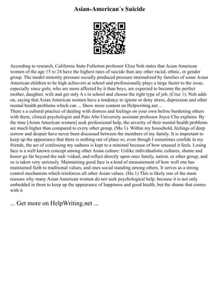 Asian-American´s Suicide
According to research, California State Fullerton professor Eliza Noh states that Asian American
women of the age 15 to 24 have the highest rates of suicide than any other racial, ethnic, or gender
group. The model minority pressure socially produced pressure internalized by families of some Asian
American children to be high achievers at school and professionally plays a large factor to the issue,
especially since girls, who are more affected by it than boys, are expected to become the perfect
mother, daughter, wife and get only A s in school and choose the right type of job, (Cruz 1). Noh adds
on, saying that Asian American women have a tendency to ignore or deny stress, depression and other
mental health problems which can ... Show more content on Helpwriting.net ...
There s a cultural practice of dealing with distress and feelings on your own before burdening others
with them, clinical psychologist and Palo Alto University assistant professor Joyce Chu explains. By
the time [Asian American women] seek professional help, the severity of their mental health problems
are much higher than compared to every other group, (Mu 1). Within my household, feelings of deep
sorrow and despair have never been discussed between the members of my family. It is important to
keep up the appearance that there is nothing out of place so, even though I sometimes confide in my
friends, the act of confessing my sadness is kept to a minimal because of how unusual it feels. Losing
face is a well known concept among other Asian culture: Unlike individualistic cultures, shame and
honor go far beyond the indi¬vidual, and reflect directly upon ones family, nation, or other group, and
so is taken very seriously. Maintaining good face is a kind of measurement of how well one has
maintained faith to traditional values, and ones social standing among others. It serves as a strong
control mechanism which reinforces all other Asian values. (Hu 1) This is likely one of the main
reasons why many Asian American women do not seek psychological help, because it is not only
embedded in them to keep up the appearance of happiness and good health, but the shame that comes
with it
... Get more on HelpWriting.net ...
 
