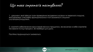 1. документ, який фіксує план проведення тестування системи чи окремого модулю,
який враховує специфіку функціональності та її залежності з іншими
системами/модулями.
2. стратегія забезпечення користувачів якісним продуктом, яка включає в себе стратегію
тестування та інші процеси, які необхідні для цього.
Постійно підтримується і змінюється.
Що таке cтратегія тестування?
qanavigator.com.ua
 