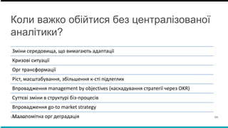 Коли важко обійтися без централізованої
аналітики?
Зміни середовища, що вимагають адаптації
Кризові ситуації
Орг трансформації
Ріст, масштабування, збільшення к-сті підлеглих
Впровадження management by objectives (каскадування стратегії через OKR)
Cуттєві зміни в структурі біз-процесів
Впровадження go-to market strategy
Малопомітна орг деградація
VK Advisory 04.
 