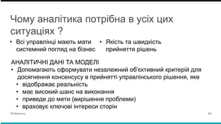 Чому аналітика потрібна в усіх цих
ситуаціях ?
• Всі управлінці мають мати
системний погляд на бізнес
• Якість та швидкість
прийняття рішень
VK Advisory 04.
АНАЛІТИЧНІ ДАНІ ТА МОДЕЛІ
• Допомагають сформувати незалежний об'єктивний критерій для
досягнення консенсусу в прийнятті управлінського рішення, яке
• відображає реальність
• має високий шанс на виконання
• приведе до мети (вирішення проблеми)
• враховує ключові інтереси сторін
 