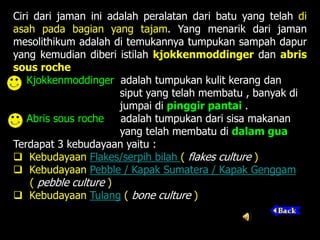 Ciri dari jaman ini adalah peralatan dari batu yang telah di
asah pada bagian yang tajam. Yang menarik dari jaman
mesolithikum adalah di temukannya tumpukan sampah dapur
yang kemudian diberi istilah kjokkenmoddinger dan abris
sous roche
Kjokkenmoddinger adalah tumpukan kulit kerang dan
siput yang telah membatu , banyak di
jumpai di pinggir pantai .
Abris sous roche adalah tumpukan dari sisa makanan
yang telah membatu di dalam gua
Terdapat 3 kebudayaan yaitu :
 Kebudayaan Flakes/serpih bilah ( flakes culture )
 Kebudayaan Pebble / Kapak Sumatera / Kapak Genggam
( pebble culture )
 Kebudayaan Tulang ( bone culture )
 