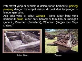 Peti mayat yang di pendam di dalam tanah berbentuk persegi
panjang dengan ke empat sisinya di buat dari lempengan –
lempengan batu.
Ada pula yang di sebut waruga , yaitu kubur batu yang
berbentuk bulat. kubur batu banyak di temukan di kuningan
(jabar) , Pasemah (Sumatera), Wonosari (Yogja) dan Cepu
(Jateng)
Kubur Batu Waruga
 