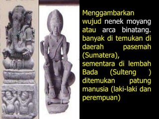 Menggambarkan
wujud nenek moyang
atau arca binatang.
banyak di temukan di
daerah pasemah
(Sumatera),
sementara di lembah
Bada (Sulteng )
ditemukan patung
manusia (laki-laki dan
perempuan)
 