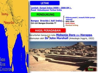 LETAK
Lembah Sungai Indus (4000 – 3000 SM ) ,
Pusat Kebudayaan Tertua India
PENDUKUNG
Bangsa Dravida ( Asli India)
Ciri-ciri Bangsa Dravida ??
HASIL PERADABAN
Reruntuhan bangunan kota Mohenjo Daro dan Harappa,
ditemukan oleh Sir John Marshall (Arkeologis Inggris, 1922)
 Hidung pesek ( anasah/tidak punya
hidung)
 Bibir tebal
 Kulit hitam
 Rambut kriting
 