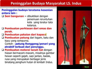 Peninggalan Budaya Masyarakat LS. Indus
Peninggalan budaya terutama kesenian
antara lain :
 Seni bangunan = dibuktikan dengan
penemuan reruntuhan
kota yang teratur tata
kotanya.
 Pembuatan perhiasan dari emas dan
perak.
 Pembuatan pakaian dari kapas.
 Pembuatan patung dari logam, batu dan
kayu yang sempurna.
Contoh : patung Ronggeng/penari yang
atraktif terbuat dari perunggu.
 Pembuatan meterai tanah liat dengan
hiasan bermacam-macam, misalnya gambar
hewan seperti gajah, sapi jantan, badak,
rusa yang merupakan berbagai jenis
binatang penghuni hutan di lembah Indus.
 