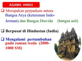 AGAMA HINDU
Bangsa Arya (keturunan Indo-
 Merupakan perpaduan antara
Jerman) dan Bangsa Dravida (bangsa asli)
 Berpusat di Hindustan (India)
 Mengalami pertumbuhan
pada zaman weda (2000-
1000 SM)
 